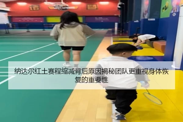 纳达尔红土赛程缩减背后原因揭秘团队更重视身体恢复的重要性