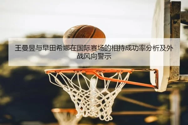 王曼昱与早田希娜在国际赛场的相持成功率分析及外战风向警示